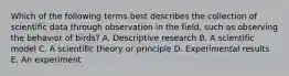 Which of the following terms best describes the collection of scientific data through observation in the field, such as observing the behavior of birds? A. Descriptive research B. A scientific model C. A scientific theory or principle D. Experimental results E. An experiment