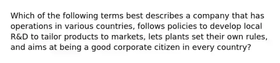 Which of the following terms best describes a company that has operations in various countries, follows policies to develop local R&D to tailor products to markets, lets plants set their own rules, and aims at being a good corporate citizen in every country?