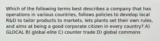 Which of the following terms best describes a company that has operations in various countries, follows policies to develop local R&D to tailor products to markets, lets plants set their own rules, and aims at being a good corporate citizen in every country? A) GLOCAL B) global elite C) counter trade D) global commons