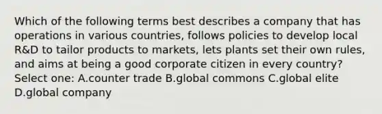 Which of the following terms best describes a company that has operations in various countries, follows policies to develop local R&D to tailor products to markets, lets plants set their own rules, and aims at being a good corporate citizen in every country? Select one: A.counter trade B.global commons C.global elite D.global company