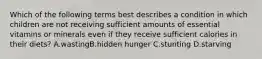 Which of the following terms best describes a condition in which children are not receiving sufficient amounts of essential vitamins or minerals even if they receive sufficient calories in their diets? A.wastingB.hidden hunger C.stunting D.starving