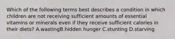 Which of the following terms best describes a condition in which children are not receiving sufficient amounts of essential vitamins or minerals even if they receive sufficient calories in their diets? A.wastingB.hidden hunger C.stunting D.starving