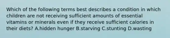 Which of the following terms best describes a condition in which children are not receiving sufficient amounts of essential vitamins or minerals even if they receive sufficient calories in their diets? A.hidden hunger B.starving C.stunting D.wasting