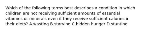 Which of the following terms best describes a condition in which children are not receiving sufficient amounts of essential vitamins or minerals even if they receive sufficient calories in their diets? A.wasting B.starving C.hidden hunger D.stunting