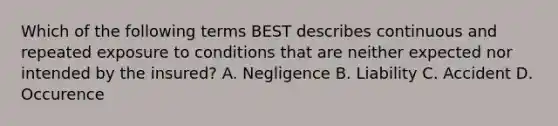 Which of the following terms BEST describes continuous and repeated exposure to conditions that are neither expected nor intended by the insured? A. Negligence B. Liability C. Accident D. Occurence