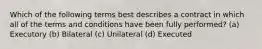 Which of the following terms best describes a contract in which all of the terms and conditions have been fully performed? (a) Executory (b) Bilateral (c) Unilateral (d) Executed