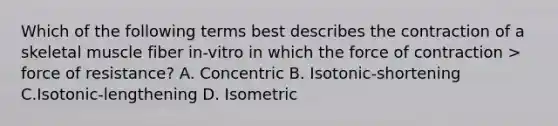 Which of the following terms best describes the contraction of a skeletal muscle fiber in-vitro in which the force of contraction > force of resistance? A. Concentric B. Isotonic-shortening C.Isotonic-lengthening D. Isometric