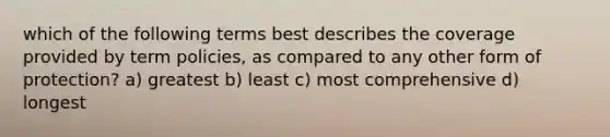 which of the following terms best describes the coverage provided by term policies, as compared to any other form of protection? a) greatest b) least c) most comprehensive d) longest