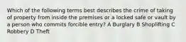 Which of the following terms best describes the crime of taking of property from inside the premises or a locked safe or vault by a person who commits forcible entry? A Burglary B Shoplifting C Robbery D Theft