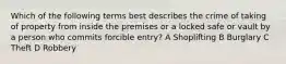 Which of the following terms best describes the crime of taking of property from inside the premises or a locked safe or vault by a person who commits forcible entry? A Shoplifting B Burglary C Theft D Robbery