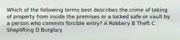 Which of the following terms best describes the crime of taking of property from inside the premises or a locked safe or vault by a person who commits forcible entry? A Robbery B Theft C Shoplifting D Burglary