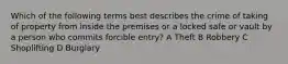 Which of the following terms best describes the crime of taking of property from inside the premises or a locked safe or vault by a person who commits forcible entry? A Theft B Robbery C Shoplifting D Burglary