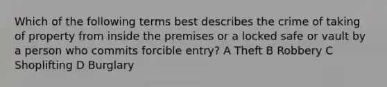 Which of the following terms best describes the crime of taking of property from inside the premises or a locked safe or vault by a person who commits forcible entry? A Theft B Robbery C Shoplifting D Burglary