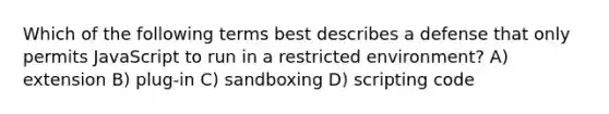 Which of the following terms best describes a defense that only permits JavaScript to run in a restricted environment? A) extension B) plug-in C) sandboxing D) scripting code