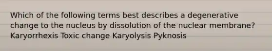 Which of the following terms best describes a degenerative change to the nucleus by dissolution of the nuclear membrane? Karyorrhexis Toxic change Karyolysis Pyknosis