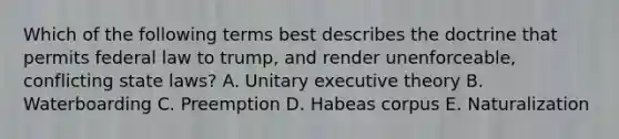 Which of the following terms best describes the doctrine that permits federal law to trump, and render unenforceable, conflicting state laws? A. Unitary executive theory B. Waterboarding C. Preemption D. Habeas corpus E. Naturalization