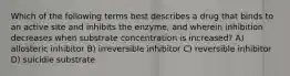 Which of the following terms best describes a drug that binds to an active site and inhibits the enzyme, and wherein inhibition decreases when substrate concentration is increased? A) allosteric inhibitor B) irreversible inhibitor C) reversible inhibitor D) suicidie substrate