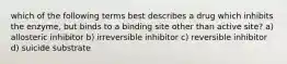 which of the following terms best describes a drug which inhibits the enzyme, but binds to a binding site other than active site? a) allosteric inhibitor b) irreversible inhibitor c) reversible inhibitor d) suicide substrate