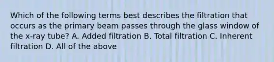 Which of the following terms best describes the filtration that occurs as the primary beam passes through the glass window of the x-ray tube? A. Added filtration B. Total filtration C. Inherent filtration D. All of the above