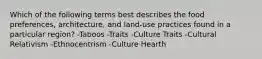 Which of the following terms best describes the food preferences, architecture, and land-use practices found in a particular region? -Taboos -Traits -Culture Traits -Cultural Relativism -Ethnocentrism -Culture Hearth