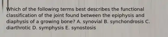 Which of the following terms best describes the functional classification of the joint found between the epiphysis and diaphysis of a growing bone? A. synovial B. synchondrosis C. diarthrotic D. symphysis E. synostosis