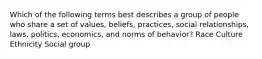 Which of the following terms best describes a group of people who share a set of values, beliefs, practices, social relationships, laws, politics, economics, and norms of behavior? Race Culture Ethnicity Social group