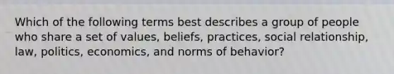 Which of the following terms best describes a group of people who share a set of values, beliefs, practices, social relationship, law, politics, economics, and norms of behavior?