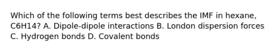 Which of the following terms best describes the IMF in hexane, C6H14? A. Dipole-dipole interactions B. London dispersion forces C. Hydrogen bonds D. Covalent bonds