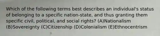 Which of the following terms best describes an individual's status of belonging to a specific nation-state, and thus granting them specific civil, political, and social rights? (A)Nationalism (B)Sovereignty (C)Citizenship (D)Colonialism (E)Ethnocentrism