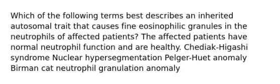 Which of the following terms best describes an inherited autosomal trait that causes fine eosinophilic granules in the neutrophils of affected patients? The affected patients have normal neutrophil function and are healthy. Chediak-Higashi syndrome Nuclear hypersegmentation Pelger-Huet anomaly Birman cat neutrophil granulation anomaly