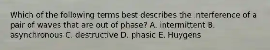 Which of the following terms best describes the interference of a pair of waves that are out of phase? A. intermittent B. asynchronous C. destructive D. phasic E. Huygens