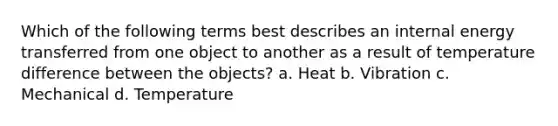 Which of the following terms best describes an internal energy transferred from one object to another as a result of temperature difference between the objects? a. Heat b. Vibration c. Mechanical d. Temperature