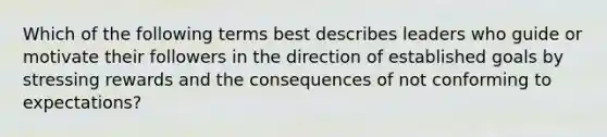 Which of the following terms best describes leaders who guide or motivate their followers in the direction of established goals by stressing rewards and the consequences of not conforming to expectations?