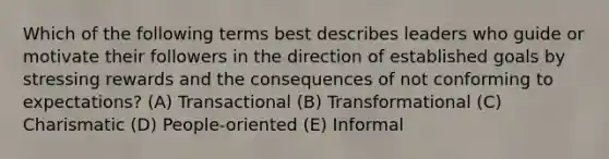 Which of the following terms best describes leaders who guide or motivate their followers in the direction of established goals by stressing rewards and the consequences of not conforming to expectations? (A) Transactional (B) Transformational (C) Charismatic (D) People-oriented (E) Informal