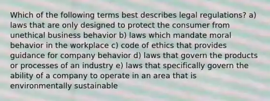 Which of the following terms best describes legal regulations? a) laws that are only designed to protect the consumer from unethical business behavior b) laws which mandate moral behavior in the workplace c) code of ethics that provides guidance for company behavior d) laws that govern the products or processes of an industry e) laws that specifically govern the ability of a company to operate in an area that is environmentally sustainable