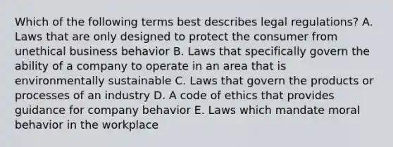 Which of the following terms best describes legal​ regulations? A. Laws that are only designed to protect the consumer from unethical business behavior B. Laws that specifically govern the ability of a company to operate in an area that is environmentally sustainable C. Laws that govern the products or processes of an industry D. A code of ethics that provides guidance for company behavior E. Laws which mandate moral behavior in the workplace