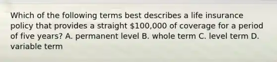 Which of the following terms best describes a life insurance policy that provides a straight 100,000 of coverage for a period of five years? A. permanent level B. whole term C. level term D. variable term