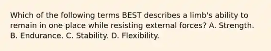 Which of the following terms BEST describes a limb's ability to remain in one place while resisting external forces? A. Strength. B. Endurance. C. Stability. D. Flexibility.