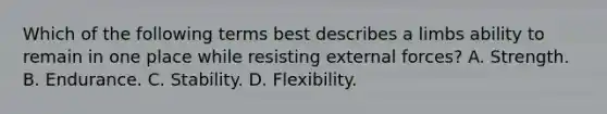 Which of the following terms best describes a limbs ability to remain in one place while resisting external forces? A. Strength. B. Endurance. C. Stability. D. Flexibility.