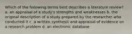 Which of the following terms best describes a literature review? a. an appraisal of a study's strengths and weaknesses b. the original description of a study prepared by the researcher who conducted it c. a written synthesis and appraisal of evidence on a research problem d. an electronic database