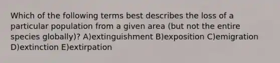 Which of the following terms best describes the loss of a particular population from a given area (but not the entire species globally)? A)extinguishment B)exposition C)emigration D)extinction E)extirpation