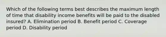 Which of the following terms best describes the maximum length of time that disability income benefits will be paid to the disabled insured? A. Elimination period B. Benefit period C. Coverage period D. Disability period