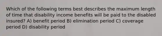 Which of the following terms best describes the maximum length of time that disability income benefits will be paid to the disabled insured? A) benefit period B) elimination period C) coverage period D) disability period