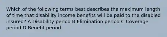 Which of the following terms best describes the maximum length of time that disability income benefits will be paid to the disabled insured? A Disability period B Elimination period C Coverage period D Benefit period