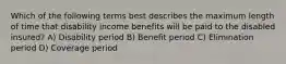 Which of the following terms best describes the maximum length of time that disability income benefits will be paid to the disabled insured? A) Disability period B) Benefit period C) Elimination period D) Coverage period