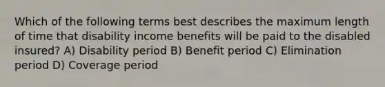 Which of the following terms best describes the maximum length of time that disability income benefits will be paid to the disabled insured? A) Disability period B) Benefit period C) Elimination period D) Coverage period