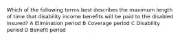 Which of the following terms best describes the maximum length of time that disability income benefits will be paid to the disabled insured? A Elimination period B Coverage period C Disability period D Benefit period