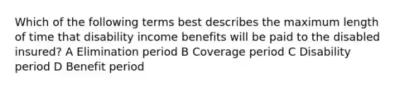 Which of the following terms best describes the maximum length of time that disability income benefits will be paid to the disabled insured? A Elimination period B Coverage period C Disability period D Benefit period