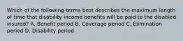 Which of the following terms best describes the maximum length of time that disability income benefits will be paid to the disabled insured? A. Benefit period B. Coverage period C. Elimination period D. Disability period