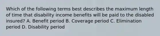 Which of the following terms best describes the maximum length of time that disability income benefits will be paid to the disabled insured? A. Benefit period B. Coverage period C. Elimination period D. Disability period